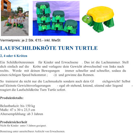 Vermietpreis:  je 2 Stk.   15 . - inkl. MwSt LAUFSCHILDKRTE TURN TURTLE  2, 4 oder 6 Krten  Ein  Schildkrtenrennen  fr Kinder und Erwachsene . Das ist die Lachnummer. Stell  dich einfach auf die  Krte und verlagere dein Gewicht abwechselnd von links nach  rechts. Werde mit deinen Bewegungen  immer schneller und schneller, sodass du  einen richtigen Speed bekommst ; - ))  und gewinne das Rennen. So trainierst du nicht nur die Lachmuskeln sondern auch dein Gl eichgewicht! Selbst  auf kleinste Gewichtsverlagerungen  - egal ob stehend, kniend, sitzend oder liegend  - reagiert die Laufschildkrte Turn Turtle sofort. Produktdetails: Belastbarkeit: bis 150 kg Mae: 47 x 30 x 23,5 cm Altersempfehlung: ab 3 Jahren Produktsicherheit Nicht fr Kinder unter 3 Jahren geeignet. Benutzung unter unmittelbarer Aufsicht von Erwachsenen.