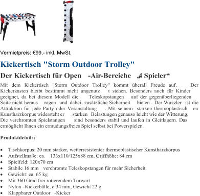 Vermietpreis:   99 , - inkl. MwSt. Kickertisch "Storm Outdoor Trolley" Der Kickertisch fr Open - Air - Bereiche 4 Spieler Mit dem Kickertisch "Storm Outdoor Trolley" kommt berall Freude auf.  D er  Kickerkasten bleibt bestimmt nicht ungenutz t stehen. Besonders auch fr Kinder  geeignet, da bei diesem Modell die Teleskopstangen auf der gegenberliegenden  Seite nicht heraus ragen und  dabei  zustzliche Sicherheit bieten . Der Wuzzler  ist  die  Attraktion fr jede Party oder Veranstaltung . Mit seinem starken thermoplastisch en  Kunstharzkorpus widersteht er  starken  Belastungen genauso leicht wie der Witterung.  Die verchromten Spielstangen sind besonders stabil und laufen in Gleitlagern. Das  ermglicht Ihnen ein ermdungsfreies Spiel selbst bei Powerspielen.  Produktdetails:  Tischkorpus: 20 mm starker, wetterresistenter thermoplastischer Kunstharzkorpus  Aufstellmae: ca.  133x110/125x88 cm, Griffhhe: 84 cm  Spielfeld: 120x70 cm  Stabile 16 mm verchromte Teleskopstangen fr mehr Sicherheit  Gewicht: ca. 65 kg  Mit 360 Grad frei rotierendem Torwart  Nylon  - Kickerblle,  34 mm, Gewicht 22 g  Klappbarer Outdoor - Kicker