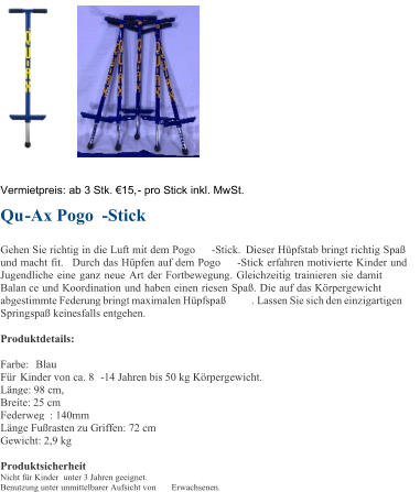 Vermietpreis:  ab 3 Stk. 15, - pro Stick inkl. MwSt. Qu - Ax Pogo - Stick Gehen Sie richtig in die Luft mit dem Pogo - Stick.  D ieser Hpfstab bringt richtig Spa  und macht fit. Durch das Hpfen auf dem Pogo - Stick erfahren motivierte Kinder und  Jugendliche eine ganz neue Art der Fortbewegung. Gleichzeitig trainieren sie damit  Balan ce und Koordination und haben einen riesen Spa. Die auf das Krpergewicht  abgestimmte Federung bringt maximalen Hpfspa . Lassen Sie sich den einzigartigen  Springspa keinesfalls entgehen. Produktdetails: Farbe:  B lau Fr Kinder von ca. 8 - 14 Jahren bis 50 kg Krpergewicht. Lnge: 98 cm,  Breite: 25 cm  Federweg : 140mm Lnge Furasten zu Griffen: 72 cm Gewicht: 2,9 kg Produktsicherheit Nicht fr Kinder unter 3 Jahren geeignet. Benutzung unter unmittelbarer Aufsicht von  Erwachsenen.