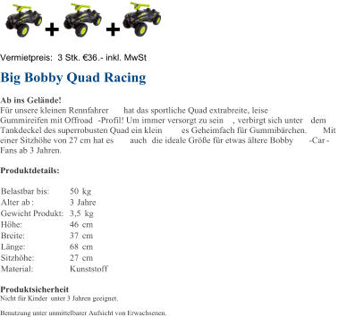 + + Vermietpreis:  3 Stk. 36 . - inkl. MwSt Big Bobby Quad Racing Ab ins Gelnde! Fr unsere kleinen Rennfahrer hat das sportliche Quad extrabreite, leise  Gummireifen mit Offroad - Profil!  Um immer versorgt zu sein , verbirgt sich unter  dem  Tankdeckel des superrobusten Quad ein klein es Geheimfach fr Gummibrchen.  Mit  einer Sitzhhe von 27 cm hat es  auch  die ideale Gre fr etwas ltere Bobby - Car - Fans ab 3 Jahren.  Produktdetails: Belastbar bis:   50   kg   Alter  ab :   3   Jahre   Gewicht Produkt:   3,5   kg   Hhe:   46   cm   Breite:   37   cm   Lnge:   68   cm   Sitzhhe:   27   cm   Material:   Kunststoff   Produktsicherheit Nicht fr Kinder unter 3 Jahren geeignet. Benutzung unter unmittelbarer Aufsicht von Erwachsenen.