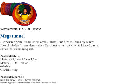 Vermietpreis:   39. - inkl. MwSt. Megatunnel Der riesen Kriech tunnel ist ein echtes Erlebnis fr Kinder: Durch die bunten  abwechselnden Farben, den riesigen Durchmesser und die enorme Lnge kommt  echte Hhlenstimmung auf.  Produktdetails: Mae:  91,4 cm, Lnge 3,7 m Material: 100 % Nylon  6 - farbig Gewicht: 4 kg Produktsicherheit Nicht fr Kinder unter 3 Jahren geeignet. Benutzung unter unmittelbarer Aufsicht von Erwachsenen.