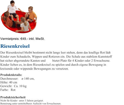 Vermietpreis:   4 9 . - inkl. MwSt. Riesenkreisel Der Riesenkreisel bleibt bestimmt nicht lange leer stehen, denn das knallige Rot ldt  Kinder zum Schaukeln, Wippen und Rotieren ein. Die Schale aus stabilem Kunststoff  hat sicher abgerundete Kanten und  bietet Platz fr 4 Kinder oder 2 Erwachsene.  Kinder lieben es, in dem Riesenkreisel zu spielen und durch eigene Bewegung in  kreisende oder wippende Bewegungen zu versetzen. Produktdetails: Durchmesser:   140 cm,  Hhe: 40 cm Gewicht:  Ca. 10 kg Farbe:  Rot Produktsicherheit Nicht fr Kinder unter 3 Jahren geeignet. Benutzung unter unmittelbarer Aufsicht von Erwachsenen.