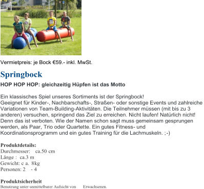 Vermietpreis: je Bock  59 . - inkl. MwSt. Springbock HOP HOP HOP: gleichzeitig Hpfen ist das Motto Ein klassisches Spiel unseres Sortiments ist der Springbock! Geeignet fr Kinder - , Nachbarschafts - , Straen - oder sonstige Events und zahlreiche  Variationen von  Team - Building - Aktivitten. Die Teilnehmer mssen (mit bis zu 3  andere n ) versuchen, springend das Ziel zu erreichen. Nicht laufen! Natrlich nicht!  Denn das ist verboten. Wie der Namen schon sagt muss gemeinsam gesprungen  werden, als Paar, Trio oder Quartet te. Ein gutes Fitness - und  Koordinationsprogramm und ein gutes Training fr die Lachmuskeln. ; - ) Produktdetails: Durchmesser:  ca.50 cm Lnge :   ca.3 m Gewicht: c a.  8 kg Personen: 2  - 4 Produktsicherheit Benutzung unter unmittelbarer Aufsicht von  Erwachsenen.