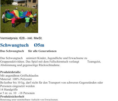 Vermietpreis:   28 . - inkl. MwSt. Schwungtuch  5m  Das Schwungtuch fr alle Generationen Das Schwungtuch animiert Kinder, Jugendliche und Erwachsene zu  Gruppenaktivitten. Das Spiel mit dem Fallschirmtuch verlangt  Teamgeist,  Abstimmung und gegenseitige Rcksichtnahme. Produktdetails: Mit angenhten Griffschlaufen Material: 100% Polyester  B e lastbar bis 10 kg, darf nicht fr den Transport von schweren Gegenstnden oder  Personen eingesetzt werden 14 Handgriffe  5 m: ca. 10 - 18 Personen Produktsicherheit Benutzung unter unmittelbarer Aufsicht von Erwachsenen.