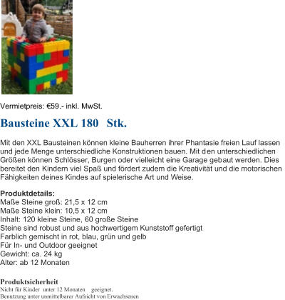 Vermietpreis:  59 . - inkl. MwSt. Bausteine XXL 180 Stk. Mit den XXL Bausteinen knnen kleine Bauherren ihrer Phantasie freien Lauf lassen  und jede Menge unterschiedliche Konstruktionen bauen. Mit d en unterschiedlichen  Gren  knnen Schlsser, Burgen oder vielleicht eine Garage geb aut werden. Dies  bereitet den Kind ern viel Spa und f rdert zudem die Kreativitt und die motorischen  Fhigkeiten deines Kindes auf spielerische Art und Weise.  Produktdetails: Mae Steine gro: 21,5 x 12 cm Mae Steine klein: 10,5 x 12 cm Inhalt:  120 kleine Steine,  60 groe Steine Steine sind robust und aus hochwertigem Kunststoff gefertigt Farblich gemischt in rot, blau, grn und gelb Fr In - und Outdoor geeigne t Gewicht:  ca. 24 kg Alter: ab 12 Monaten Produktsicherheit Nicht fr Kinder unter 12 Monaten geeignet. Benutzung unter unmittelbarer Aufsicht von Erwachsenen