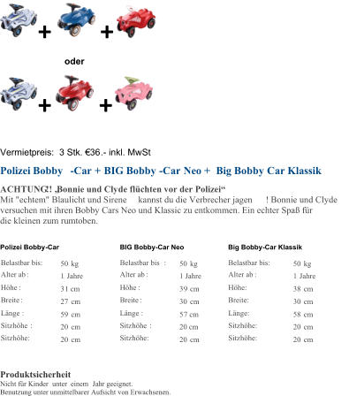 + + oder + + Vermietpreis:  3 Stk. 36 . - inkl. MwSt Polizei Bobby - Car + BIG Bobby - Car Neo + Big Bobby Car Klassik ACHTUNG !! Bonnie und Clyde flchten vor der Polizei Mit "echtem" Blaulicht und Sirene kannst du die Verbrecher jagen ! Bonnie und Clyde  versuchen mit ihren Bobby Cars Neo und Klassic zu entkommen. Ein echter Spa fr  die kleinen zum rumtoben.  Polizei Bobby - Car BIG Bobby - Car Neo Big Bobby - Car Klassik Belastbar bis:   50   kg       Belastbar bis :   50   kg   Belastbar bis:   50   kg   Alter ab :   1   Jahre       Alter ab :     1 Jahre   Alter ab :   1   Jahre   Hhe :   3 1 cm       Hhe :   3 9   cm   Hhe:   38   cm   Breite :   27   cm       Breite :   30   cm   Breite:   30   cm   Lnge :   59   cm       Lnge :   5 7 cm   Lnge:   58   cm   Sitzhhe :   20   cm       Sitzhhe :   20 cm   Sitzhhe:   20   cm   Sitzhhe:   20   cm       Sitzhhe:   20   cm   Sitzhhe:   20   cm       Produktsicherheit Nicht fr Kinder unter  einem  Jahr geeignet. Benutzung unter unmittelbarer Aufsicht von Erwachsenen.